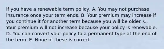 If you have a renewable term policy, A. You may not purchase insurance once your term ends. B. Your premium may increase if you continue it for another term because you will be older. C. Your premium will not increase because your policy is renewable. D. You can convert your policy to a permanent type at the end of the term. E. None of these is correct.