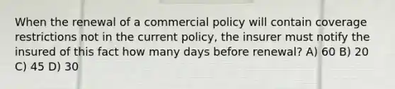 When the renewal of a commercial policy will contain coverage restrictions not in the current policy, the insurer must notify the insured of this fact how many days before renewal? A) 60 B) 20 C) 45 D) 30