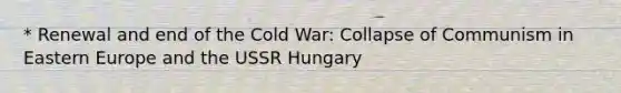 * Renewal and end of the Cold War: Collapse of Communism in Eastern Europe and the USSR Hungary