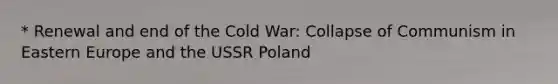 * Renewal and end of the Cold War: <a href='https://www.questionai.com/knowledge/kN3rHMFsyj-collapse-of-communism-in-eastern-europe' class='anchor-knowledge'>collapse of communism in eastern europe</a> and the USSR Poland