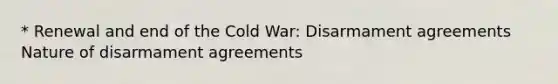 * Renewal and end of the Cold War: Disarmament agreements Nature of disarmament agreements