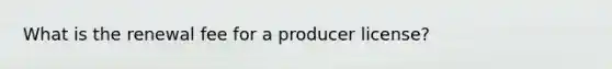 What is the renewal fee for a producer license?