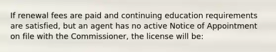 If renewal fees are paid and continuing education requirements are satisfied, but an agent has no active Notice of Appointment on file with the Commissioner, the license will be: