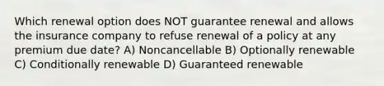 Which renewal option does NOT guarantee renewal and allows the insurance company to refuse renewal of a policy at any premium due date? A) Noncancellable B) Optionally renewable C) Conditionally renewable D) Guaranteed renewable