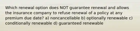 Which renewal option does NOT guarantee renewal and allows the insurance company to refuse renewal of a policy at any premium due date? a) noncancellable b) optionally renewable c) conditionally renewable d) guaranteed renewable