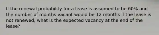 If the renewal probability for a lease is assumed to be 60% and the number of months vacant would be 12 months if the lease is not renewed, what is the expected vacancy at the end of the lease?