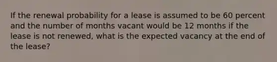 If the renewal probability for a lease is assumed to be 60 percent and the number of months vacant would be 12 months if the lease is not renewed, what is the expected vacancy at the end of the lease?