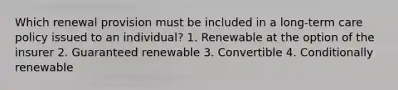 Which renewal provision must be included in a long-term care policy issued to an individual? 1. Renewable at the option of the insurer 2. Guaranteed renewable 3. Convertible 4. Conditionally renewable