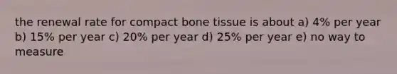 the renewal rate for compact bone tissue is about a) 4% per year b) 15% per year c) 20% per year d) 25% per year e) no way to measure