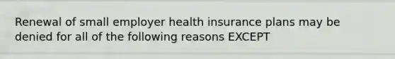 Renewal of small employer health insurance plans may be denied for all of the following reasons EXCEPT