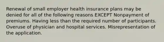 Renewal of small employer health insurance plans may be denied for all of the following reasons EXCEPT Nonpayment of premiums. Having less than the required number of participants. Overuse of physician and hospital services. Misrepresentation of the application.