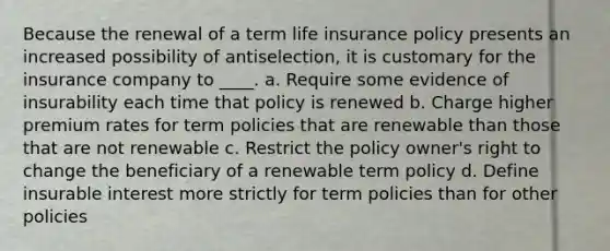 Because the renewal of a term life insurance policy presents an increased possibility of antiselection, it is customary for the insurance company to ____. a. Require some evidence of insurability each time that policy is renewed b. Charge higher premium rates for term policies that are renewable than those that are not renewable c. Restrict the policy owner's right to change the beneficiary of a renewable term policy d. Define insurable interest more strictly for term policies than for other policies