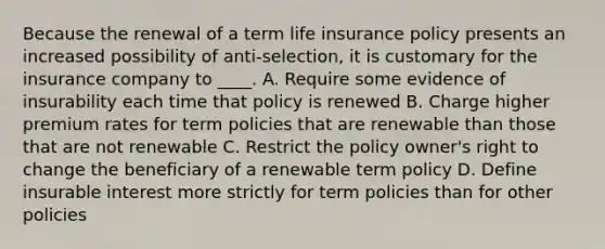 Because the renewal of a term life insurance policy presents an increased possibility of anti-selection, it is customary for the insurance company to ____. A. Require some evidence of insurability each time that policy is renewed B. Charge higher premium rates for term policies that are renewable than those that are not renewable C. Restrict the policy owner's right to change the beneficiary of a renewable term policy D. Define insurable interest more strictly for term policies than for other policies