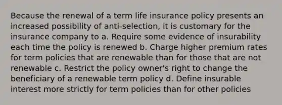 Because the renewal of a term life insurance policy presents an increased possibility of anti-selection, it is customary for the insurance company to a. Require some evidence of insurability each time the policy is renewed b. Charge higher premium rates for term policies that are renewable than for those that are not renewable c. Restrict the policy owner's right to change the beneficiary of a renewable term policy d. Define insurable interest more strictly for term policies than for other policies