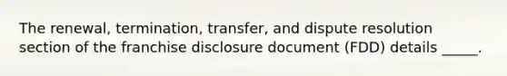 The renewal, termination, transfer, and dispute resolution section of the franchise disclosure document (FDD) details _____.