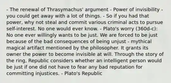 - The renewal of Thrasymachus' argument - Power of invisibility - you could get away with a lot of things. - So if you had that power, why not steal and commit various criminal acts to pursue self-interest. No one would ever know. - Plato's worry (360d-c): No one ever willingly wants to be just. We are forced to be just because of the bad consequences of being unjust - mythical magical artifact mentioned by the philosopher. It grants its owner the power to become invisible at will. Through the story of the ring, Republic considers whether an intelligent person would be just if one did not have to fear any bad reputation for committing injustices. - Plato's Republic