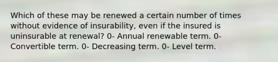 Which of these may be renewed a certain number of times without evidence of insurability, even if the insured is uninsurable at renewal? 0- Annual renewable term. 0- Convertible term. 0- Decreasing term. 0- Level term.