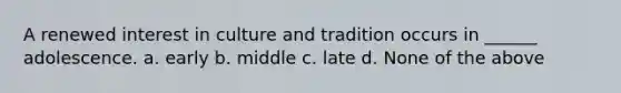 A renewed interest in culture and tradition occurs in ______ adolescence. a. early b. middle c. late d. None of the above