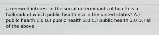 a renewed interest in the social determinants of health is a hallmark of which public health era in the united states? A.) public health 1.0 B.) public health 2.0 C.) public health 3.0 D.) all of the above