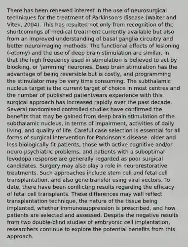 There has been renewed interest in the use of neurosurgical techniques for the treatment of Parkinson's disease (Walter and Vitek, 2004). This has resulted not only from recognition of the shortcomings of medical treatment currently available but also from an improved understanding of basal ganglia circuitry and better neuroimaging methods. The functional effects of lesioning (-otomy) and the use of deep brain stimulation are similar, in that the high frequency used in stimulation is believed to act by blocking, or 'jamming' neurones. Deep brain stimulation has the advantage of being reversible but is costly, and programming the stimulator may be very time consuming. The subthalamic nucleus target is the current target of choice in most centres and the number of published patientyears experience with this surgical approach has increased rapidly over the past decade. Several randomised controlled studies have confirmed the benefits that may be gained from deep brain stimulation of the subthalamic nucleus, in terms of impairment, activities of daily living, and quality of life. Careful case selection is essential for all forms of surgical intervention for Parkinson's disease: older and less biologically fit patients, those with active cognitive and/or neuro psychiatric problems, and patients with a suboptimal levodopa response are generally regarded as poor surgical candidates. Surgery may also play a role in neurorestorative treatments. Such approaches include stem cell and fetal cell transplantation, and also gene transfer using viral vectors. To date, there have been conflicting results regarding the efficacy of fetal cell transplants. These differences may well reflect transplantation technique, the nature of the tissue being implanted, whether immunosuppression is prescribed, and how patients are selected and assessed. Despite the negative results from two double-blind studies of embryonic cell implantation, researchers continue to explore the potential benefits from this approach.