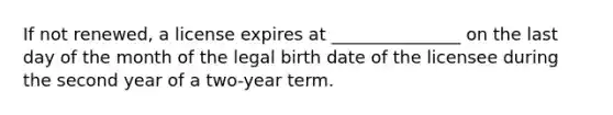 If not renewed, a license expires at _______________ on the last day of the month of the legal birth date of the licensee during the second year of a two-year term.