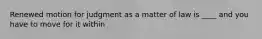 Renewed motion for judgment as a matter of law is ____ and you have to move for it within