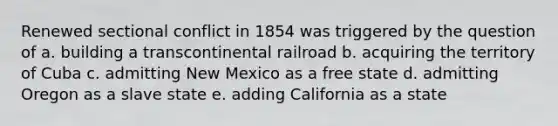 Renewed sectional conflict in 1854 was triggered by the question of a. building a transcontinental railroad b. acquiring the territory of Cuba c. admitting New Mexico as a free state d. admitting Oregon as a slave state e. adding California as a state