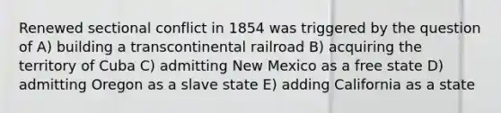 Renewed sectional conflict in 1854 was triggered by the question of A) building a transcontinental railroad B) acquiring the territory of Cuba C) admitting New Mexico as a free state D) admitting Oregon as a slave state E) adding California as a state