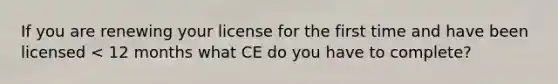 If you are renewing your license for the first time and have been licensed < 12 months what CE do you have to complete?