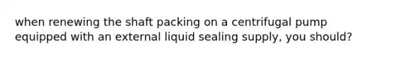 when renewing the shaft packing on a centrifugal pump equipped with an external liquid sealing supply, you should?