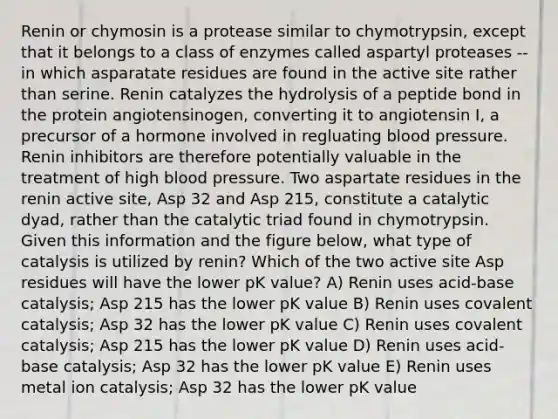 Renin or chymosin is a protease similar to chymotrypsin, except that it belongs to a class of enzymes called aspartyl proteases -- in which asparatate residues are found in the active site rather than serine. Renin catalyzes the hydrolysis of a peptide bond in the protein angiotensinogen, converting it to angiotensin I, a precursor of a hormone involved in regluating blood pressure. Renin inhibitors are therefore potentially valuable in the treatment of high blood pressure. Two aspartate residues in the renin active site, Asp 32 and Asp 215, constitute a catalytic dyad, rather than the catalytic triad found in chymotrypsin. Given this information and the figure below, what type of catalysis is utilized by renin? Which of the two active site Asp residues will have the lower pK value? A) Renin uses acid-base catalysis; Asp 215 has the lower pK value B) Renin uses covalent catalysis; Asp 32 has the lower pK value C) Renin uses covalent catalysis; Asp 215 has the lower pK value D) Renin uses acid-base catalysis; Asp 32 has the lower pK value E) Renin uses metal ion catalysis; Asp 32 has the lower pK value