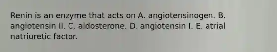 Renin is an enzyme that acts on A. angiotensinogen. B. angiotensin II. C. aldosterone. D. angiotensin I. E. atrial natriuretic factor.