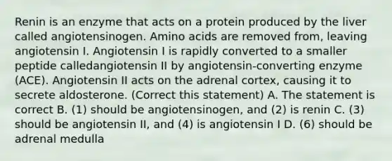 Renin is an enzyme that acts on a protein produced by the liver called angiotensinogen. Amino acids are removed from, leaving angiotensin I. Angiotensin I is rapidly converted to a smaller peptide calledangiotensin II by angiotensin-converting enzyme (ACE). Angiotensin II acts on the adrenal cortex, causing it to secrete aldosterone. (Correct this statement) A. The statement is correct B. (1) should be angiotensinogen, and (2) is renin C. (3) should be angiotensin II, and (4) is angiotensin I D. (6) should be adrenal medulla