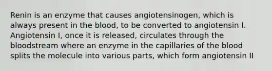 Renin is an enzyme that causes angiotensinogen, which is always present in the blood, to be converted to angiotensin I. Angiotensin I, once it is released, circulates through the bloodstream where an enzyme in the capillaries of the blood splits the molecule into various parts, which form angiotensin II