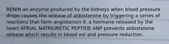 RENIN an enzyme produced by the kidneys when blood pressure drops causes the release of aldosterone by triggering a series of reactions that form angiotensin II. a hormone released by the heart ATRIAL NATRIURETIC PEPTIDE ANP prevents aldosterone release which results in blood vol and pressure reduction.