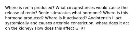 Where is renin produced? What circumstances would cause the release of renin? Renin stimulates what hormone? Where is this hormone produced? Where is it activated? Angiotensin II act systemically and causes arteriole constriction, where does it act on the kidney? How does this affect GFR?