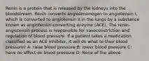 Renin is a protein that is released by the kidneys into the bloodstream. Renin converts angiotensinogen to angiotensin I, which is converted to angiotensin II in the lungs by a substance known as angiotensin-converting enzyme (ACE). The renin-angiotensin process is responsible for vasoconstriction and regulation of blood pressure. If a patient takes a medication classified as an ACE inhibitor, it will do what to their blood pressure? A: raise blood pressure B: lower blood pressure C: have no effect on blood pressure D: None of the above