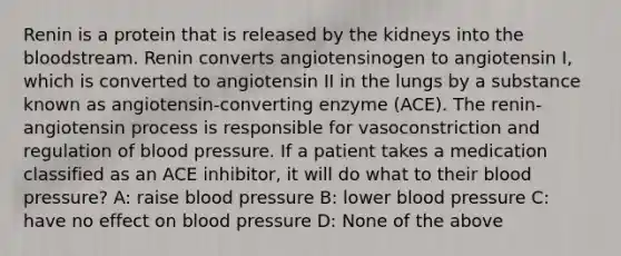 Renin is a protein that is released by the kidneys into the bloodstream. Renin converts angiotensinogen to angiotensin I, which is converted to angiotensin II in the lungs by a substance known as angiotensin-converting enzyme (ACE). The renin-angiotensin process is responsible for vasoconstriction and regulation of blood pressure. If a patient takes a medication classified as an ACE inhibitor, it will do what to their blood pressure? A: raise blood pressure B: lower blood pressure C: have no effect on blood pressure D: None of the above