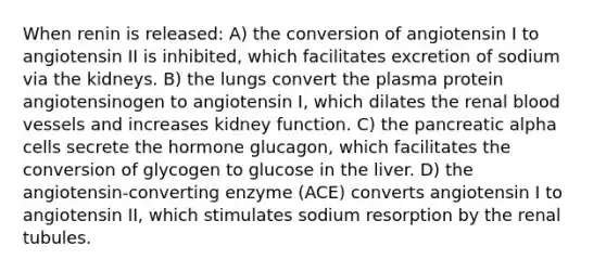 When renin is released: A) the conversion of angiotensin I to angiotensin II is inhibited, which facilitates excretion of sodium via the kidneys. B) the lungs convert the plasma protein angiotensinogen to angiotensin I, which dilates the renal blood vessels and increases kidney function. C) the pancreatic alpha cells secrete the hormone glucagon, which facilitates the conversion of glycogen to glucose in the liver. D) the angiotensin-converting enzyme (ACE) converts angiotensin I to angiotensin II, which stimulates sodium resorption by the renal tubules.