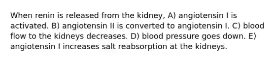 When renin is released from the kidney, A) angiotensin I is activated. B) angiotensin II is converted to angiotensin I. C) blood flow to the kidneys decreases. D) blood pressure goes down. E) angiotensin I increases salt reabsorption at the kidneys.