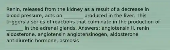 Renin, released from the kidney as a result of a decrease in blood pressure, acts on ________ produced in the liver. This triggers a series of reactions that culminate in the production of _______ in the adrenal glands. Answers: angiotensin II, renin aldosterone, angiotensin angiotensinogen, aldosterone antidiuretic hormone, osmosis