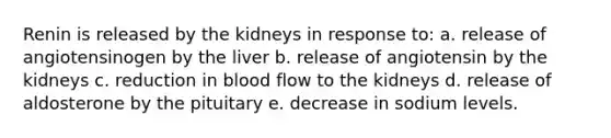 Renin is released by the kidneys in response to: a. release of angiotensinogen by the liver b. release of angiotensin by the kidneys c. reduction in blood flow to the kidneys d. release of aldosterone by the pituitary e. decrease in sodium levels.