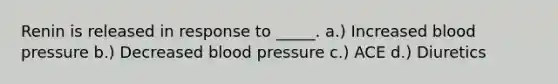 Renin is released in response to _____. a.) Increased <a href='https://www.questionai.com/knowledge/kD0HacyPBr-blood-pressure' class='anchor-knowledge'>blood pressure</a> b.) Decreased blood pressure c.) ACE d.) Diuretics