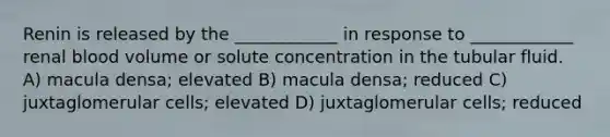 Renin is released by the ____________ in response to ____________ renal blood volume or solute concentration in the tubular fluid. A) macula densa; elevated B) macula densa; reduced C) juxtaglomerular cells; elevated D) juxtaglomerular cells; reduced