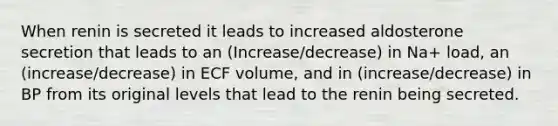 When renin is secreted it leads to increased aldosterone secretion that leads to an (Increase/decrease) in Na+ load, an (increase/decrease) in ECF volume, and in (increase/decrease) in BP from its original levels that lead to the renin being secreted.