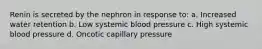 Renin is secreted by the nephron in response to: a. Increased water retention b. Low systemic blood pressure c. High systemic blood pressure d. Oncotic capillary pressure