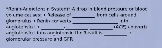 *Renin-Angiotensin System* A drop in blood pressure or blood volume causes: • Release of __________ from cells around glomerulus • Renin converts ____________________ into angiotensin I • __________-__________ __________ (ACE) converts angiotensin I into angiotensin II • Result is __________ in glomerular pressure and GFR