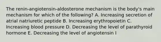 The renin-angiotensin-aldosterone mechanism is the body's main mechanism for which of the following? A. Increasing secretion of atrial natriuretic peptide B. Increasing erythropoietin C. Increasing blood pressure D. Decreasing the level of parathyroid hormone E. Decreasing the level of angiotensin I