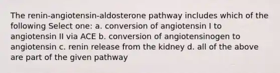 The renin-angiotensin-aldosterone pathway includes which of the following Select one: a. conversion of angiotensin I to angiotensin II via ACE b. conversion of angiotensinogen to angiotensin c. renin release from the kidney d. all of the above are part of the given pathway