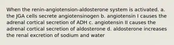 When the renin-angiotension-aldosterone system is activated. a. the JGA cells secrete angiotensinogen b. angiotensin I causes the adrenal cortical secretion of ADH c. angiotensin II causes the adrenal cortical secretion of aldosterone d. aldosterone increases the renal excretion of sodium and water